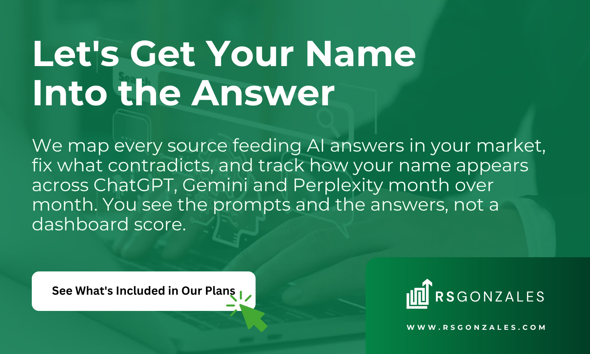 Let's Get Your Name Into the Answer. We map every source feeding AI answers in your market, fix what contradicts, and track how your name appears across ChatGPT, Gemini and Perplexity month over month. You see the prompts and the answers, not a dashboard score. See What's Included in Our Plans.