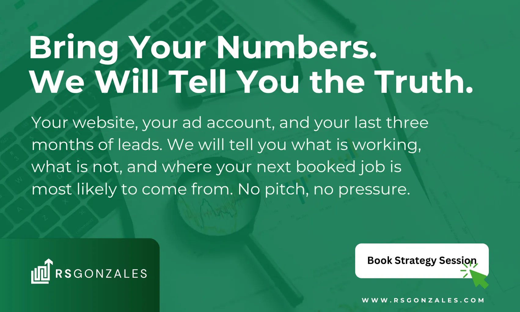 Bring your numbers. We will tell you the truth. Your website, your ad account, and your last three months of leads. We will tell you what is working, what is not, and where your next booked job is most likely to come from. No pitch, no pressure. Book strategy session at rsgonzales.com.